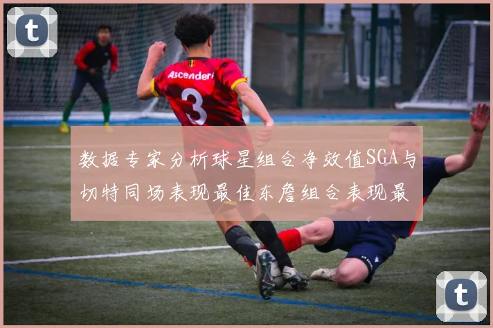 数据专家分析球星组合净效值SGA与切特同场表现最佳东詹组合表现最差
