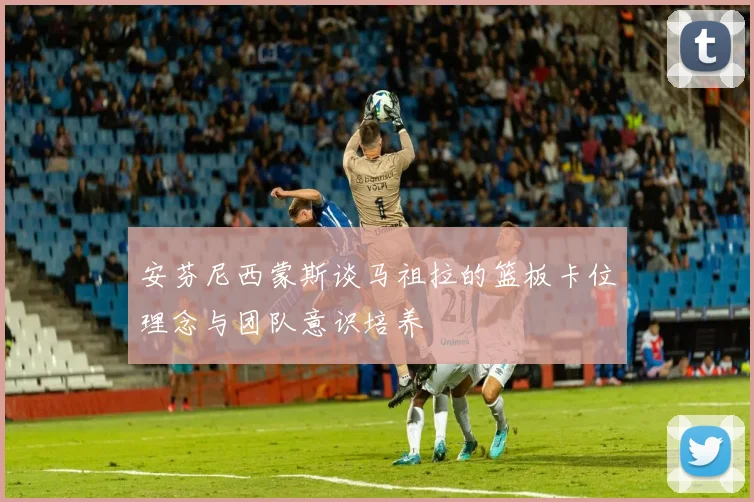 安芬尼西蒙斯谈马祖拉的篮板卡位理念与团队意识培养