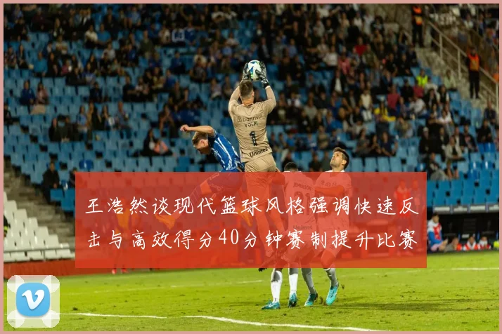 王浩然谈现代篮球风格强调快速反击与高效得分40分钟赛制提升比赛观赏性