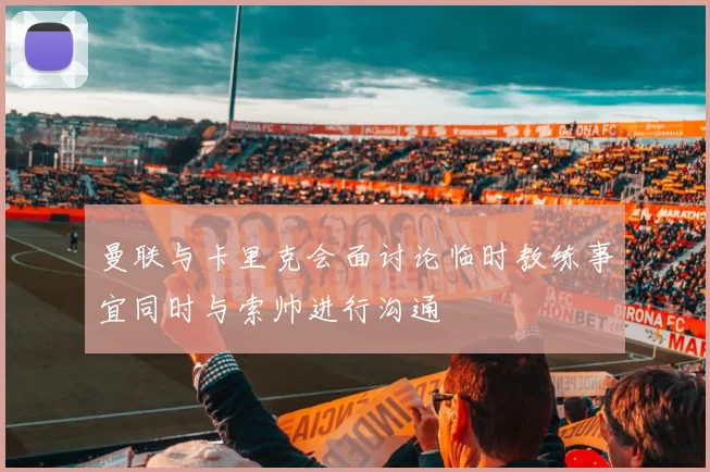 曼联与卡里克会面讨论临时教练事宜同时与索帅进行沟通