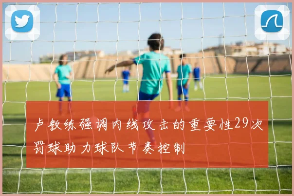 卢教练强调内线攻击的重要性29次罚球助力球队节奏控制