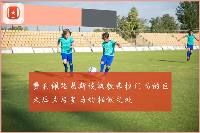 费利佩路易斯谈执教弗拉门戈的巨大压力与皇马的相似之处