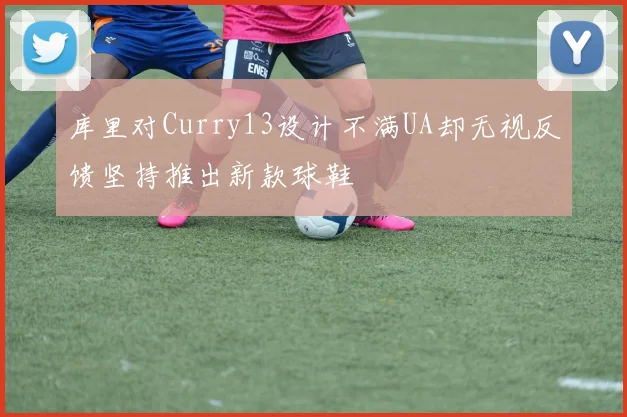 库里对Curry13设计不满UA却无视反馈坚持推出新款球鞋