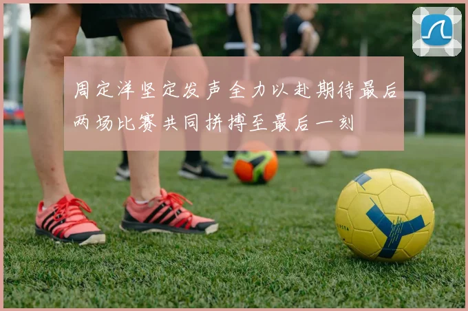 周定洋坚定发声全力以赴期待最后两场比赛共同拼搏至最后一刻