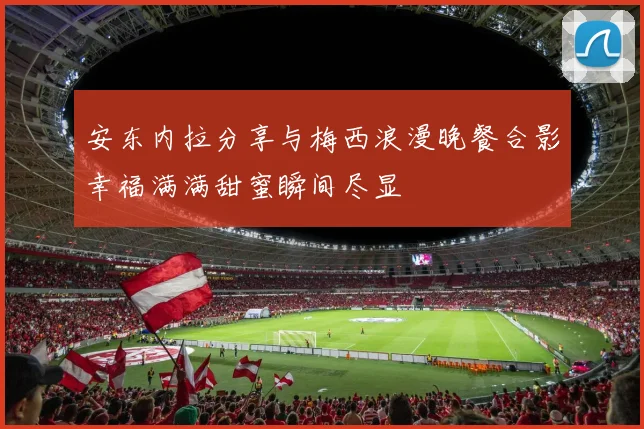 安东内拉分享与梅西浪漫晚餐合影幸福满满甜蜜瞬间尽显