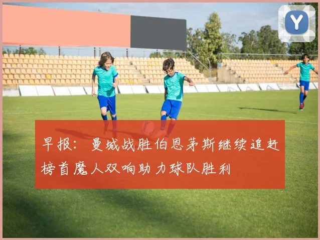 早报：曼城战胜伯恩茅斯继续追赶榜首魔人双响助力球队胜利