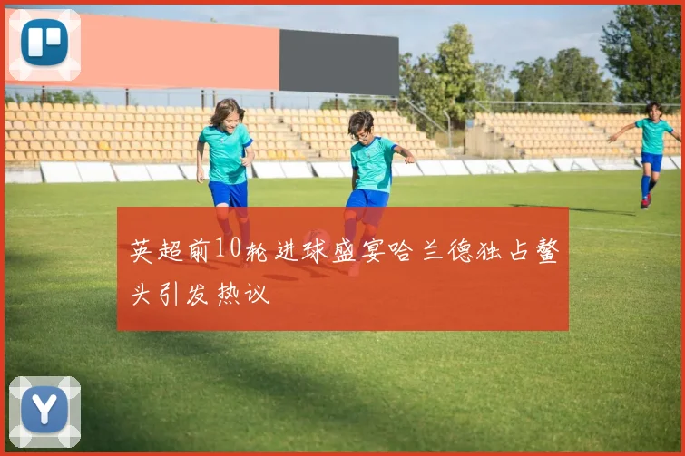 英超前10轮进球盛宴哈兰德独占鳌头引发热议