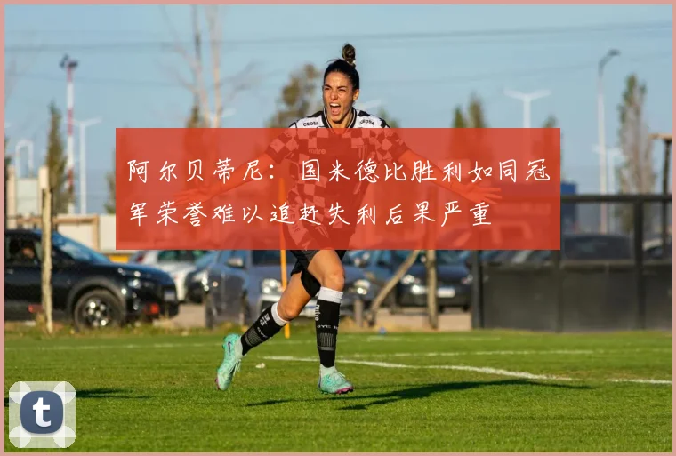 阿尔贝蒂尼：国米德比胜利如同冠军荣誉难以追赶失利后果严重