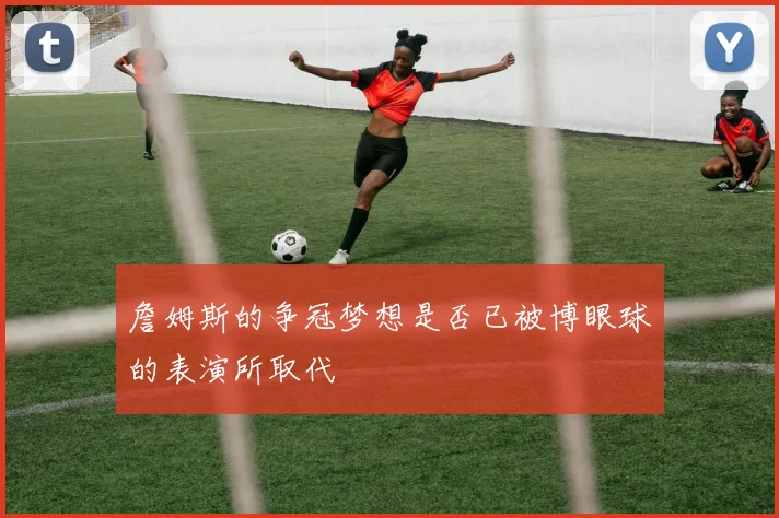 詹姆斯的争冠梦想是否已被博眼球的表演所取代