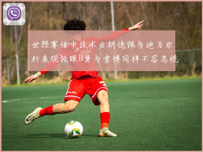 世预赛传中技术分析德佩与迪马尔科表现抢眼B费与索博同样不容忽视