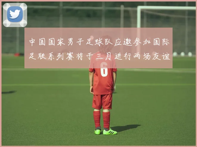 中国国家男子足球队应邀参加国际足联系列赛将于三月进行两场友谊赛