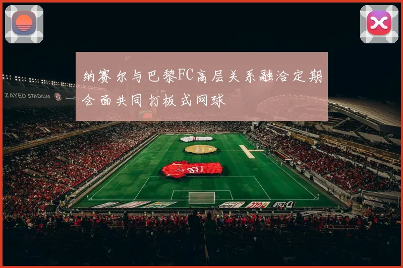 纳赛尔与巴黎FC高层关系融洽定期会面共同打板式网球
