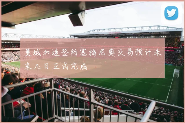 曼城加速签约塞梅尼奥交易预计未来几日正式完成
