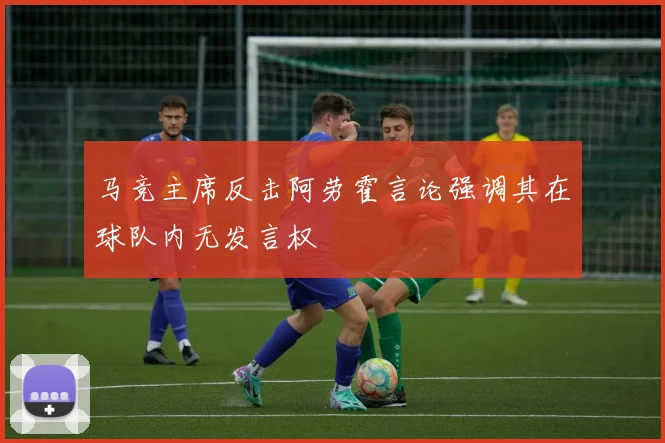 马竞主席反击阿劳霍言论强调其在球队内无发言权