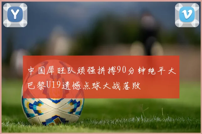 中国犀旺队顽强拼搏90分钟绝平大巴黎U19遗憾点球大战落败