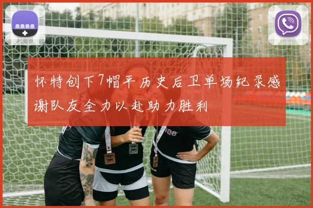 怀特创下7帽平历史后卫单场纪录感谢队友全力以赴助力胜利