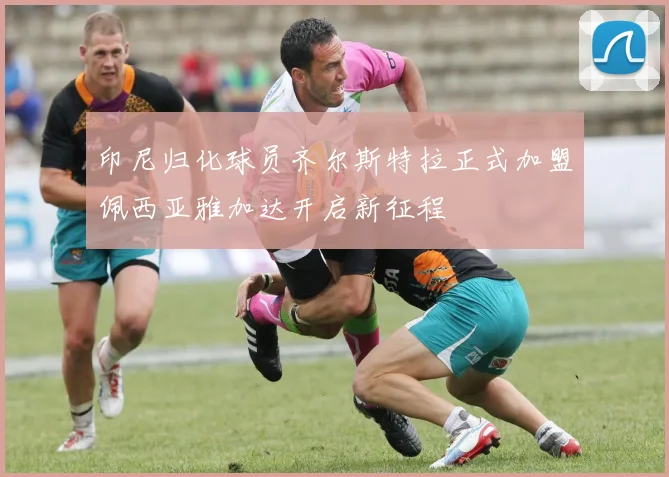 印尼归化球员齐尔斯特拉正式加盟佩西亚雅加达开启新征程