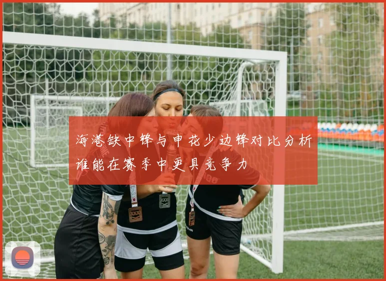 海港缺中锋与申花少边锋对比分析谁能在赛季中更具竞争力