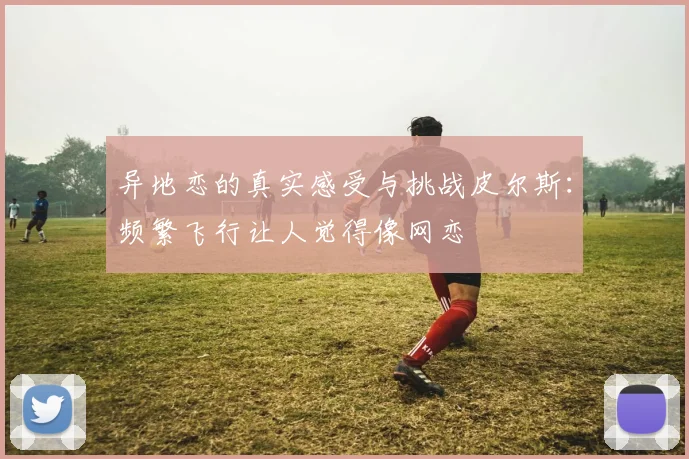 异地恋的真实感受与挑战皮尔斯：频繁飞行让人觉得像网恋