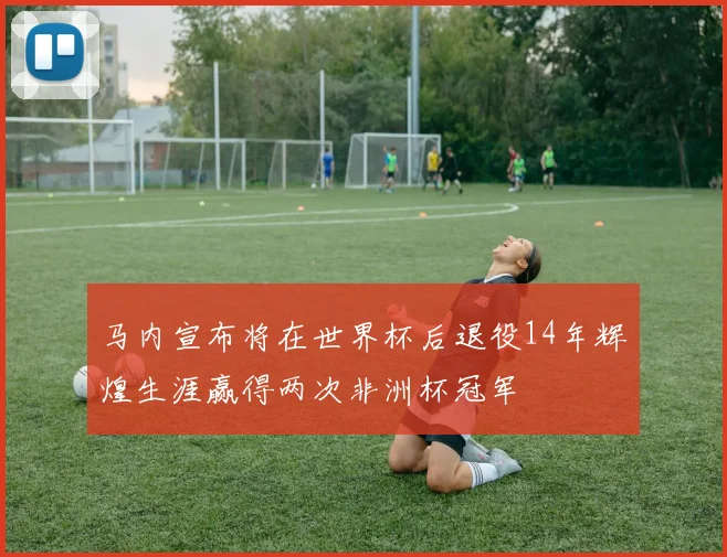 马内宣布将在世界杯后退役14年辉煌生涯赢得两次非洲杯冠军