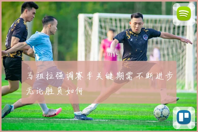 马祖拉强调赛季关键期需不断进步无论胜负如何