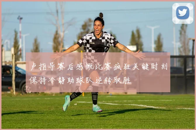 卢指导赛后感慨比赛疯狂关键时刻保持冷静助球队逆转取胜