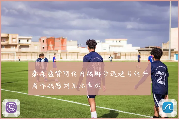 泰森盛赞阿伦内线脚步迅速与他并肩作战感到无比幸运