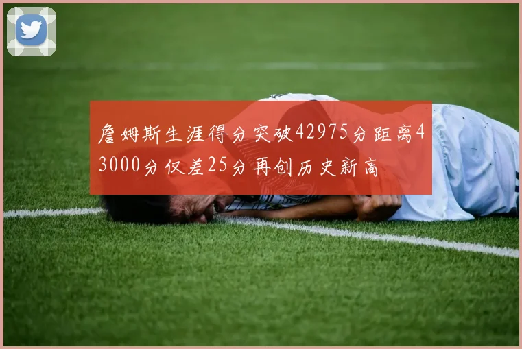 詹姆斯生涯得分突破42975分距离43000分仅差25分再创历史新高
