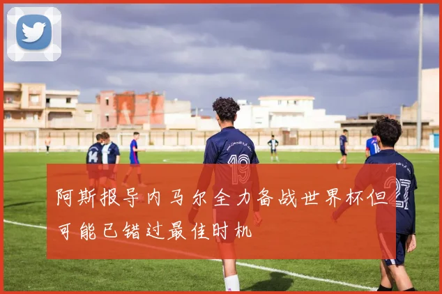 阿斯报导内马尔全力备战世界杯但可能已错过最佳时机