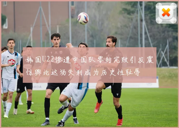 韩国U22惨遭中国队零封完败引发震惊舆论这场失利成为历史性耻辱