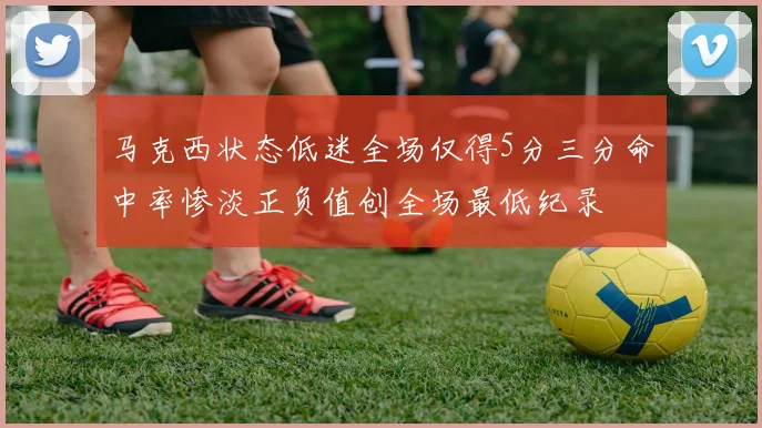 马克西状态低迷全场仅得5分三分命中率惨淡正负值创全场最低纪录