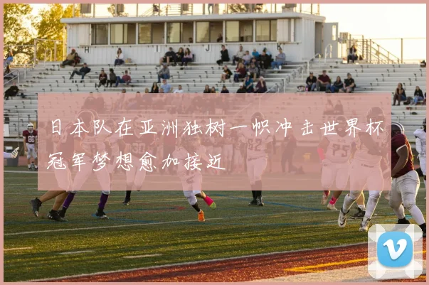 日本队在亚洲独树一帜冲击世界杯冠军梦想愈加接近