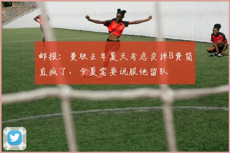 邮报：曼联去年夏天考虑卖掉B费简直疯了，今夏需要说服他留队