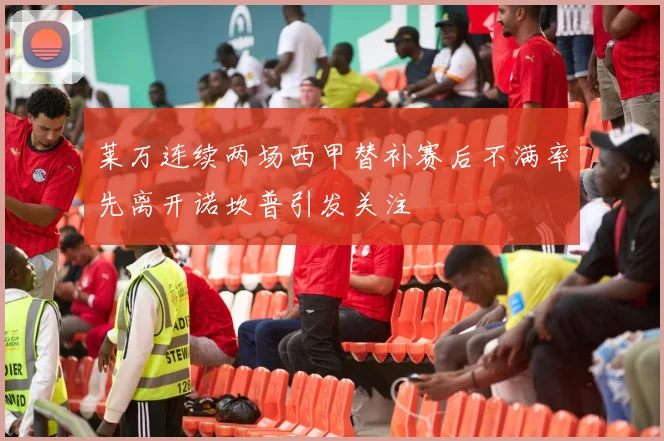 莱万连续两场西甲替补赛后不满率先离开诺坎普引发关注