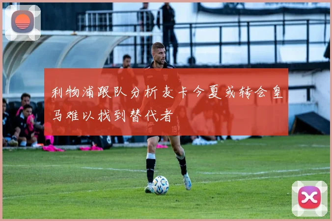 利物浦跟队分析麦卡今夏或转会皇马难以找到替代者