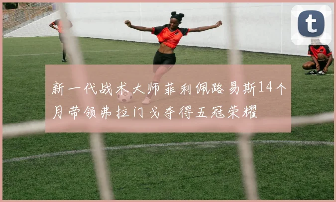 新一代战术大师菲利佩路易斯14个月带领弗拉门戈夺得五冠荣耀
