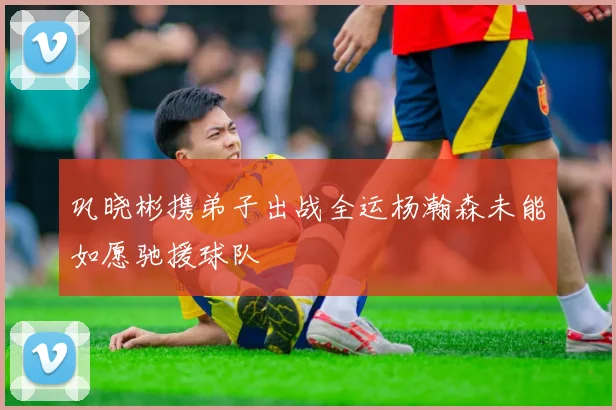 巩晓彬携弟子出战全运杨瀚森未能如愿驰援球队