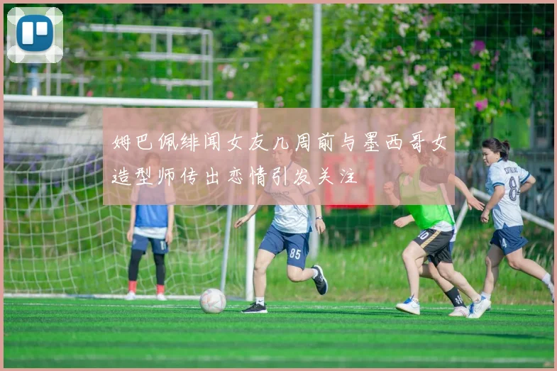 姆巴佩绯闻女友几周前与墨西哥女造型师传出恋情引发关注