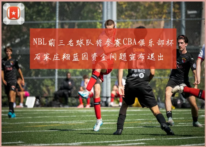 NBL前三名球队将参赛CBA俱乐部杯石家庄翔蓝因资金问题宣布退出