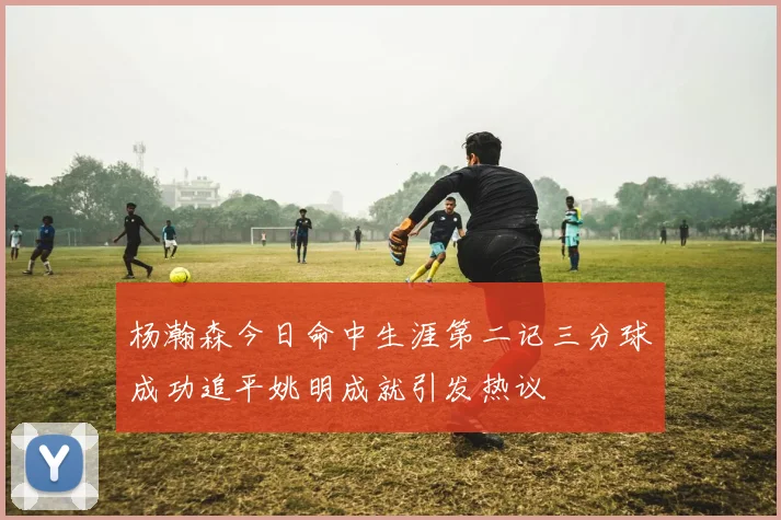 杨瀚森今日命中生涯第二记三分球成功追平姚明成就引发热议